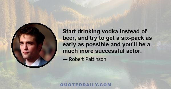 Start drinking vodka instead of beer, and try to get a six-pack as early as possible and you'll be a much more successful actor.