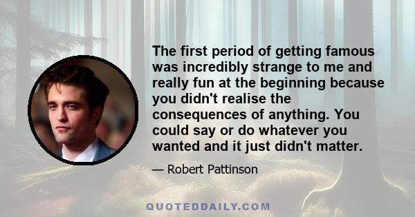 The first period of getting famous was incredibly strange to me and really fun at the beginning because you didn't realise the consequences of anything. You could say or do whatever you wanted and it just didn't matter.