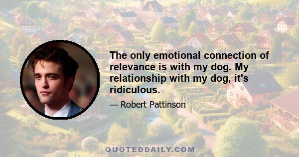 The only emotional connection of relevance is with my dog. My relationship with my dog, it's ridiculous.