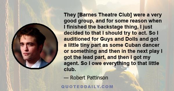 They [Barnes Theatre Club] were a very good group, and for some reason when I finished the backstage thing, I just decided to that I should try to act. So I auditioned for Guys and Dolls and got a little tiny part as