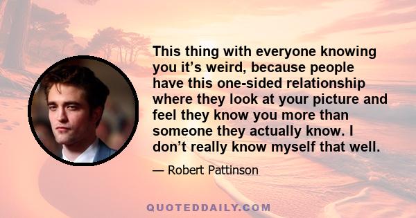 This thing with everyone knowing you it’s weird, because people have this one-sided relationship where they look at your picture and feel they know you more than someone they actually know. I don’t really know myself