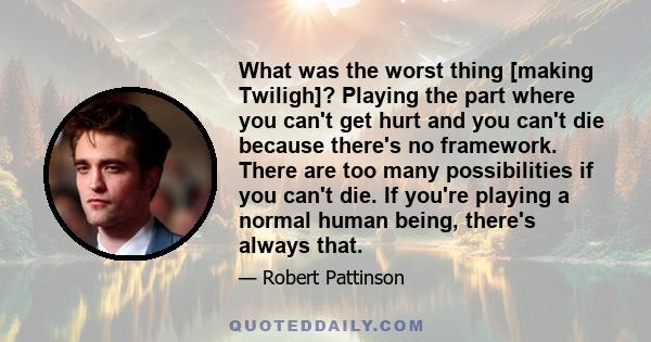 What was the worst thing [making Twiligh]? Playing the part where you can't get hurt and you can't die because there's no framework. There are too many possibilities if you can't die. If you're playing a normal human