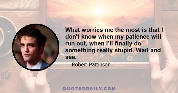 What worries me the most is that I don't know when my patience will run out, when I'll finally do something really stupid. Wait and see.