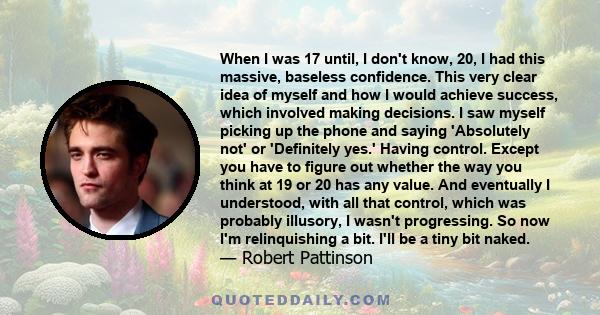 When I was 17 until, I don't know, 20, I had this massive, baseless confidence. This very clear idea of myself and how I would achieve success, which involved making decisions. I saw myself picking up the phone and