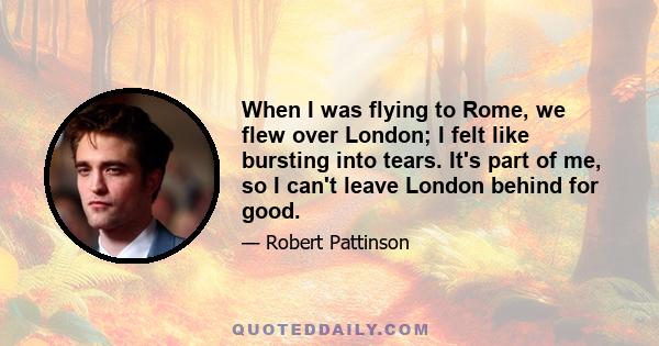 When I was flying to Rome, we flew over London; I felt like bursting into tears. It's part of me, so I can't leave London behind for good.