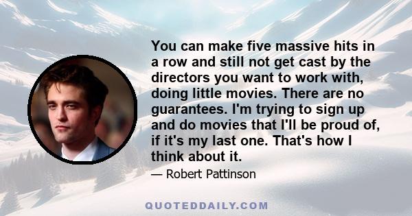 You can make five massive hits in a row and still not get cast by the directors you want to work with, doing little movies. There are no guarantees. I'm trying to sign up and do movies that I'll be proud of, if it's my