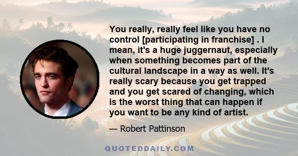 You really, really feel like you have no control [participating in franchise] . I mean, it's a huge juggernaut, especially when something becomes part of the cultural landscape in a way as well. It's really scary