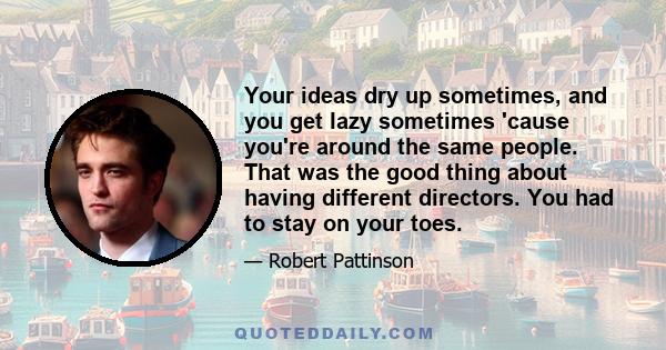 Your ideas dry up sometimes, and you get lazy sometimes 'cause you're around the same people. That was the good thing about having different directors. You had to stay on your toes.