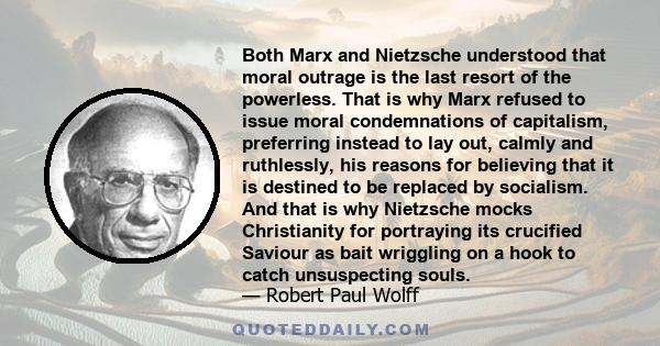 Both Marx and Nietzsche understood that moral outrage is the last resort of the powerless. That is why Marx refused to issue moral condemnations of capitalism, preferring instead to lay out, calmly and ruthlessly, his