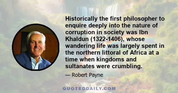 Historically the first philosopher to enquire deeply into the nature of corruption in society was Ibn Khaldun (1322-1406), whose wandering life was largely spent in the northern littoral of Africa at a time when