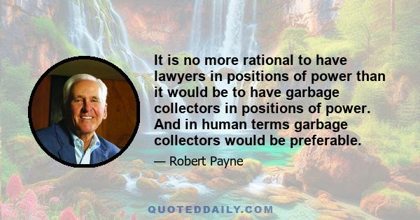 It is no more rational to have lawyers in positions of power than it would be to have garbage collectors in positions of power. And in human terms garbage collectors would be preferable.