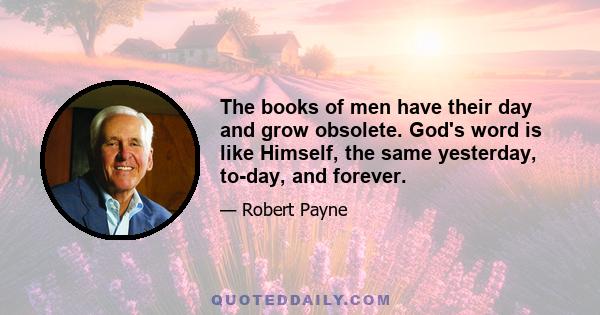 The books of men have their day and grow obsolete. God's word is like Himself, the same yesterday, to-day, and forever.