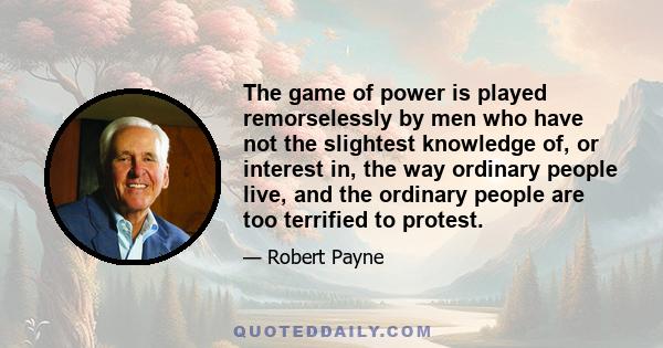 The game of power is played remorselessly by men who have not the slightest knowledge of, or interest in, the way ordinary people live, and the ordinary people are too terrified to protest.