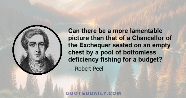 Can there be a more lamentable picture than that of a Chancellor of the Exchequer seated on an empty chest by a pool of bottomless deficiency fishing for a budget?