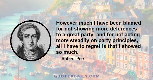 However much I have been blamed for not showing more deferences to a great party, and for not acting more steadily on party principles, all I have to regret is that I showed so much.