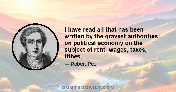 I have read all that has been written by the gravest authorities on political economy on the subject of rent, wages, taxes, tithes.