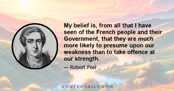 My belief is, from all that I have seen of the French people and their Government, that they are much more likely to presume upon our weakness than to take offence at our strength.