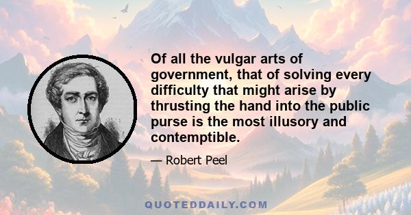 Of all the vulgar arts of government, that of solving every difficulty that might arise by thrusting the hand into the public purse is the most illusory and contemptible.