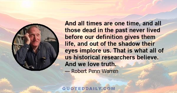 And all times are one time, and all those dead in the past never lived before our definition gives them life, and out of the shadow their eyes implore us. That is what all of us historical researchers believe. And we