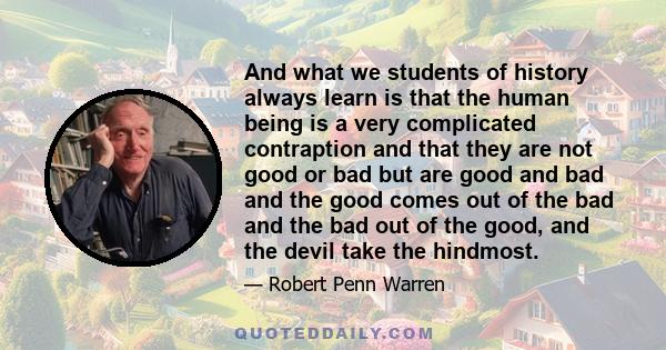 And what we students of history always learn is that the human being is a very complicated contraption and that they are not good or bad but are good and bad and the good comes out of the bad and the bad out of the