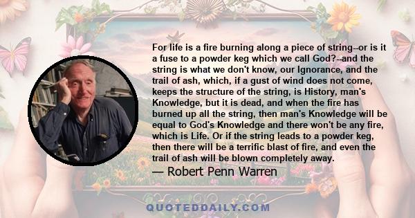 For life is a fire burning along a piece of string--or is it a fuse to a powder keg which we call God?--and the string is what we don't know, our Ignorance, and the trail of ash, which, if a gust of wind does not come,