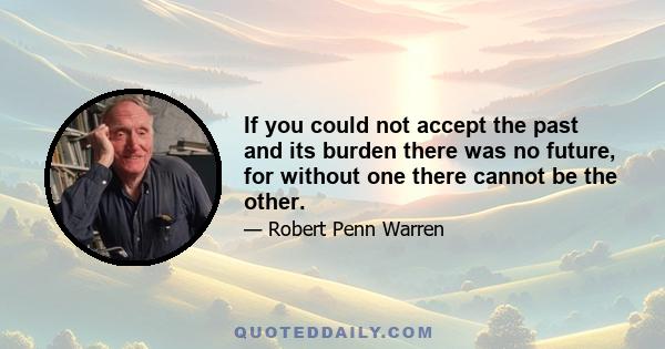 If you could not accept the past and its burden there was no future, for without one there cannot be the other.