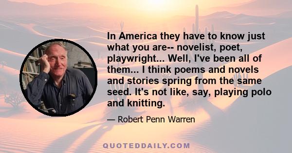 In America they have to know just what you are-- novelist, poet, playwright... Well, I've been all of them... I think poems and novels and stories spring from the same seed. It's not like, say, playing polo and knitting.