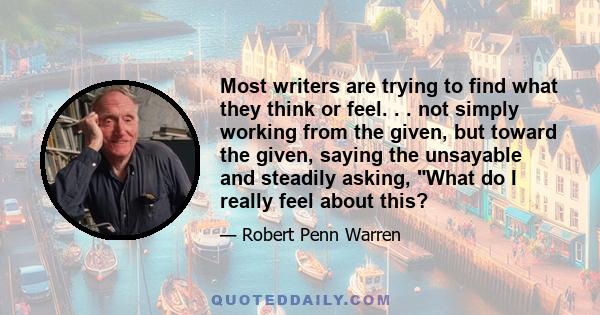 Most writers are trying to find what they think or feel. . . not simply working from the given, but toward the given, saying the unsayable and steadily asking, What do I really feel about this?