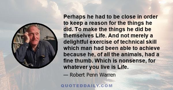 Perhaps he had to be close in order to keep a reason for the things he did. To make the things he did be themselves Life. And not merely a delightful exercise of technical skill which man had been able to achieve