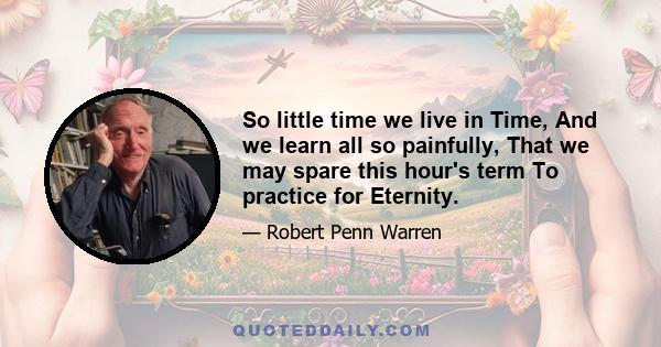 So little time we live in Time, And we learn all so painfully, That we may spare this hour's term To practice for Eternity.