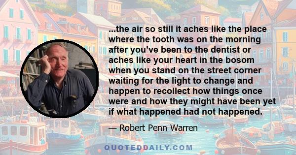 ...the air so still it aches like the place where the tooth was on the morning after you’ve been to the dentist or aches like your heart in the bosom when you stand on the street corner waiting for the light to change