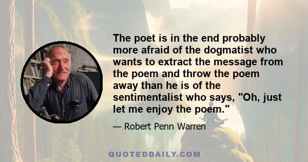 The poet is in the end probably more afraid of the dogmatist who wants to extract the message from the poem and throw the poem away than he is of the sentimentalist who says, Oh, just let me enjoy the poem.