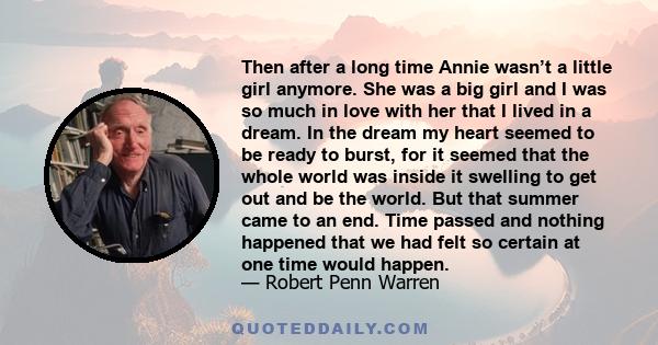 Then after a long time Annie wasn’t a little girl anymore. She was a big girl and I was so much in love with her that I lived in a dream. In the dream my heart seemed to be ready to burst, for it seemed that the whole