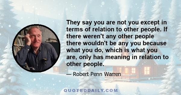 They say you are not you except in terms of relation to other people. If there weren't any other people there wouldn't be any you because what you do, which is what you are, only has meaning in relation to other people.