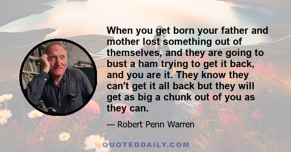 When you get born your father and mother lost something out of themselves, and they are going to bust a ham trying to get it back, and you are it. They know they can't get it all back but they will get as big a chunk