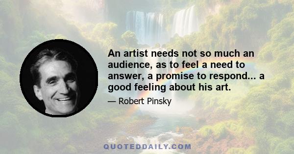 An artist needs not so much an audience, as to feel a need to answer, a promise to respond... a good feeling about his art.