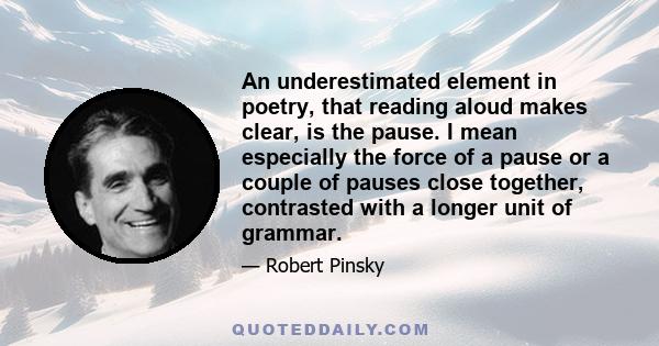 An underestimated element in poetry, that reading aloud makes clear, is the pause. I mean especially the force of a pause or a couple of pauses close together, contrasted with a longer unit of grammar.