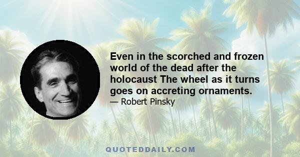 Even in the scorched and frozen world of the dead after the holocaust The wheel as it turns goes on accreting ornaments.