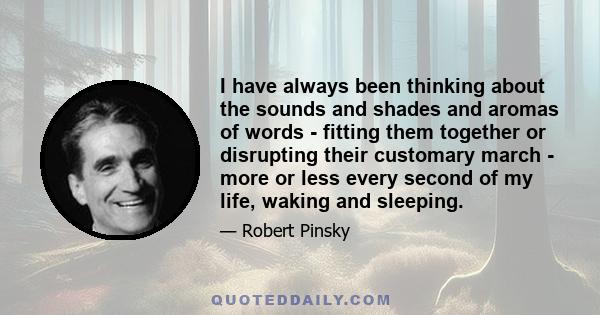 I have always been thinking about the sounds and shades and aromas of words - fitting them together or disrupting their customary march - more or less every second of my life, waking and sleeping.