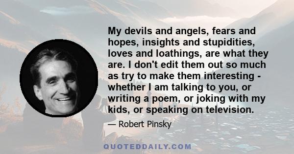 My devils and angels, fears and hopes, insights and stupidities, loves and loathings, are what they are. I don't edit them out so much as try to make them interesting - whether I am talking to you, or writing a poem, or 