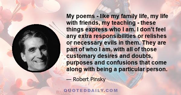 My poems - like my family life, my life with friends, my teaching - these things express who I am. I don't feel any extra responsibilities or relishes or necessary evils in them. They are part of who I am, with all of