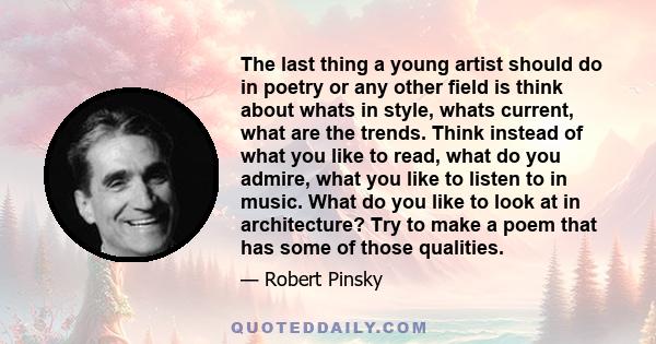 The last thing a young artist should do in poetry or any other field is think about whats in style, whats current, what are the trends. Think instead of what you like to read, what do you admire, what you like to listen 