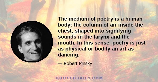 The medium of poetry is a human body: the column of air inside the chest, shaped into signifying sounds in the larynx and the mouth. In this sense, poetry is just as physical or bodily an art as dancing.