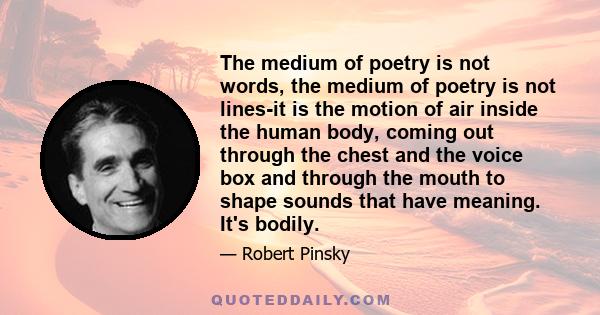 The medium of poetry is not words, the medium of poetry is not lines-it is the motion of air inside the human body, coming out through the chest and the voice box and through the mouth to shape sounds that have meaning. 