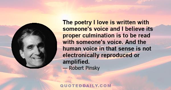 The poetry I love is written with someone's voice and I believe its proper culmination is to be read with someone's voice. And the human voice in that sense is not electronically reproduced or amplified.