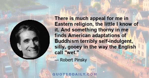 There is much appeal for me in Eastern religion, the little I know of it. And something thorny in me finds American adaptations of Buddhism terribly self-indulgent, silly, gooey in the way the English call wet.