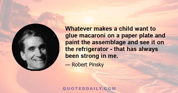 Whatever makes a child want to glue macaroni on a paper plate and paint the assemblage and see it on the refrigerator - that has always been strong in me.