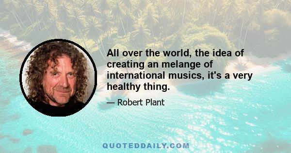 All over the world, the idea of creating an melange of international musics, it's a very healthy thing.