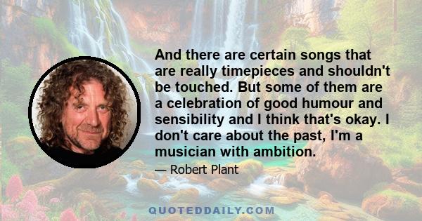 And there are certain songs that are really timepieces and shouldn't be touched. But some of them are a celebration of good humour and sensibility and I think that's okay. I don't care about the past, I'm a musician