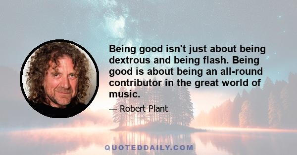 Being good isn't just about being dextrous and being flash. Being good is about being an all-round contributor in the great world of music.